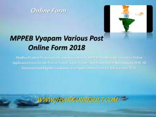 MPPEB Vyapam Various Post
Online Form 2018
MadhyaPradesh Professional ExaminationBoard(MPPEB)hasRecently Invitedto Online
ApplicationForm for the Postof Trainer, Lead Trainer, AeGMandDeGMRecruitment 2018.All
Interested andEligible CandidatesCanApplyOnlineForm For this Vacancy2018.
OnlineForm
WWW.JHSARKARIRESULT.COM
 