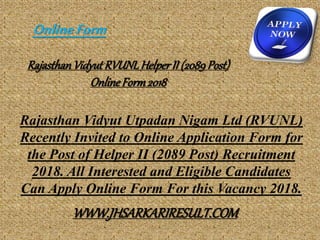 RajasthanVidyut RVUNLHelperII (2089Post)
OnlineForm2018
Rajasthan Vidyut Utpadan Nigam Ltd (RVUNL)
Recently Invited to Online Application Form for
the Post of Helper II (2089 Post) Recruitment
2018. All Interested and Eligible Candidates
Can Apply Online Form For this Vacancy 2018.
OnlineForm
WWW.JHSARKARIRESULT.COM
 
