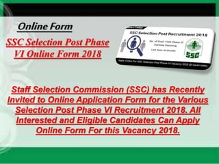 SSC Selection Post Phase
VI Online Form 2018
Staff Selection Commission (SSC) has Recently
Invited to Online Application Form for the Various
Selection Post Phase VI Recruitment 2018. All
Interested and Eligible Candidates Can Apply
Online Form For this Vacancy 2018.
OnlineForm
 