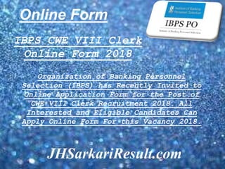 Online Form
JHSarkariResult.com
IBPS CWE VIII Clerk
Online Form 2018
Organization of Banking Personnel
Selection (IBPS) has Recently Invited to
Online Application Form for the Post of
CWE VIII Clerk Recruitment 2018. All
Interested and Eligible Candidates Can
Apply Online Form For this Vacancy 2018.
 