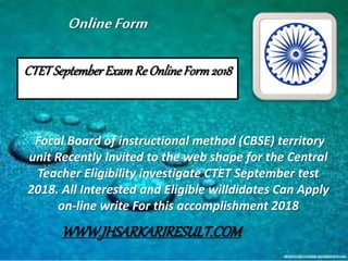 CTETSeptemberExamRe OnlineForm2018
Focal Board of instructional method (CBSE) territory
unit Recently Invited to the web shape for the Central
Teacher Eligibility investigate CTET September test
2018. All Interested and Eligible willdidates Can Apply
on-line write For this accomplishment 2018
OnlineForm
WWW.JHSARKARIRESULT.COM
 
