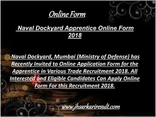 Naval Dockyard Apprentice Online Form
2018
Naval Dockyard, Mumbai (Ministry of Defense) has
Recently Invited to Online Application Form for the
Apprentice in Various Trade Recruitment 2018. All
Interested and Eligible Candidates Can Apply Online
Form For this Recruitment 2018.
OnlineForm
www.jhsarkariresult.com
 