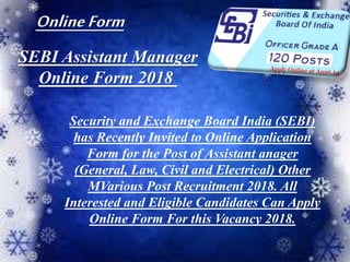 SEBI Assistant Manager
Online Form 2018
Security and Exchange Board India (SEBI)
has Recently Invited to Online Application
Form for the Post of Assistant anager
(General, Law, Civil and Electrical) Other
MVarious Post Recruitment 2018. All
Interested and Eligible Candidates Can Apply
Online Form For this Vacancy 2018.
OnlineForm
 