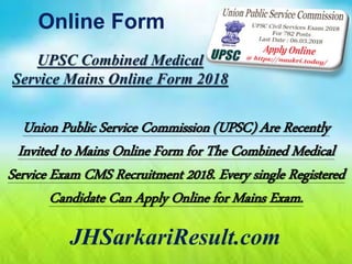 Online Form
JHSarkariResult.com
UPSC Combined Medical
Service Mains Online Form 2018
Union Public Service Commission (UPSC) Are Recently
Invited to Mains Online Form for The Combined Medical
Service Exam CMS Recruitment 2018. Every single Registered
Candidate Can Apply Online for Mains Exam.
 