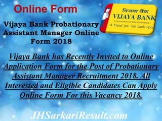 JHSarkariResult.com
Online Form
Vijaya Bank Probationary
Assistant Manager Online
Form 2018
Vijaya Bank has Recently Invited to Online
Application Form for the Post of Probationary
Assistant Manager Recruitment 2018. All
Interested and Eligible Candidates Can Apply
Online Form For this Vacancy 2018.
 