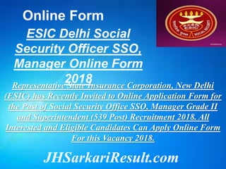 JHSarkariResult.com
Online Form
ESIC Delhi Social
Security Officer SSO,
Manager Online Form
2018Representative State Insurance Corporation, New Delhi
(ESIC) has Recently Invited to Online Application Form for
the Post of Social Security Office SSO, Manager Grade II
and Superintendent (539 Post) Recruitment 2018. All
Interested and Eligible Candidates Can Apply Online Form
For this Vacancy 2018.
 