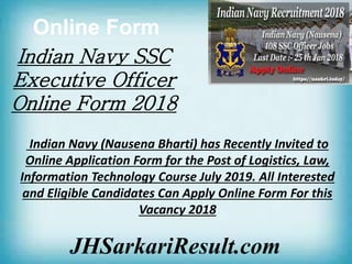 Online Form
JHSarkariResult.com
Indian Navy SSC
Executive Officer
Online Form 2018
Indian Navy (Nausena Bharti) has Recently Invited to
Online Application Form for the Post of Logistics, Law,
Information Technology Course July 2019. All Interested
and Eligible Candidates Can Apply Online Form For this
Vacancy 2018
 
