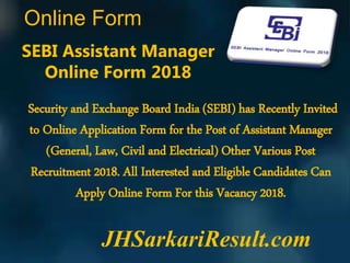 Online Form
JHSarkariResult.com
SEBI Assistant Manager
Online Form 2018
Security and Exchange Board India (SEBI) has Recently Invited
to Online Application Form for the Post of Assistant Manager
(General, Law, Civil and Electrical) Other Various Post
Recruitment 2018. All Interested and Eligible Candidates Can
Apply Online Form For this Vacancy 2018.
 