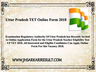 Uttar Pradesh TET Online Form 2018
Examination Regulatory Authority Of Uttar Pradesh has Recently Invited
to Online Application Form for the Uttar Pradesh Teacher Eligibility Test
UP TET 2018. All Interested and Eligible Candidates Can Apply Online
Form For this Vacancy 2018.
OnlineForm
WWW.JHSARKARIRESULT.COM
 