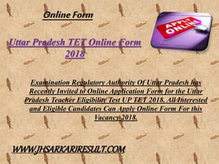 Uttar Pradesh TET Online Form
2018
Examination Regulatory Authority Of Uttar Pradesh has
Recently Invited to Online Application Form for the Uttar
Pradesh Teacher Eligibility Test UP TET 2018. All Interested
and Eligible Candidates Can Apply Online Form For this
Vacancy 2018.
OnlineForm
WWW.JHSARKARIRESULT.COM
 