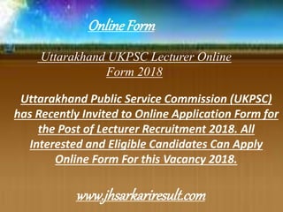 Uttarakhand UKPSC Lecturer Online
Form 2018
Uttarakhand Public Service Commission (UKPSC)
has Recently Invited to Online Application Form for
the Post of Lecturer Recruitment 2018. All
Interested and Eligible Candidates Can Apply
Online Form For this Vacancy 2018.
OnlineForm
www.jhsarkariresult.com
 