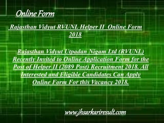 Rajasthan Vidyut RVUNL Helper II Online Form
2018
Rajasthan Vidyut Utpadan Nigam Ltd (RVUNL)
Recently Invited to Online Application Form for the
Post of Helper II (2089 Post) Recruitment 2018. All
Interested and Eligible Candidates Can Apply
Online Form For this Vacancy 2018.
OnlineForm
www.jhsarkariresult.com
 