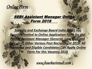 SEBI Assistant Manager Online
Form 2018
Security and Exchange Board India (SEBI) has
Recently Invited to Online Application Form for the
Post of Assistant Manager (General, Law, Civil and
Electrical) Other Various Post Recruitment 2018. All
Interested and Eligible Candidates Can Apply Online
Form For this Vacancy 2018
OnlineForm
www.jhsarkariresult.com
 