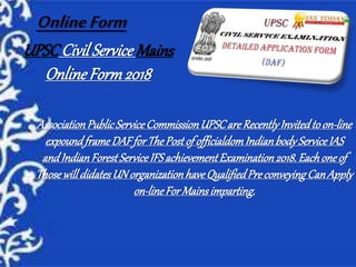 UPSCCivilService Mains
Online Form2018
AssociationPublicServiceCommissionUPSCare RecentlyInvitedtoon-line
expoundframeDAFforThePostof officialdomIndianbodyServiceIAS
andIndianForestServiceIFSachievementExamination2018.Eachone of
ThosewilldidatesUN organizationhaveQualifiedPreconveyingCanApply
on-lineFor Mainsimparting.
OnlineForm
 