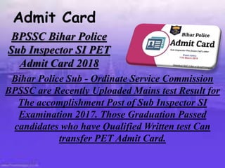 BPSSC Bihar Police
Sub Inspector SI PET
Admit Card 2018
Bihar Police Sub - Ordinate Service Commission
BPSSC are Recently Uploaded Mains test Result for
The accomplishment Post of Sub Inspector SI
Examination 2017. Those Graduation Passed
candidates who have Qualified Written test Can
transfer PET Admit Card.
Admit Card
 