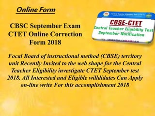 CBSC September Exam
CTET Online Correction
Form 2018
Focal Board of instructional method (CBSE) territory
unit Recently Invited to the web shape for the Central
Teacher Eligibility investigate CTET September test
2018. All Interested and Eligible willdidates Can Apply
on-line write For this accomplishment 2018
OnlineForm
 