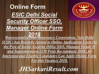 JHSarkariResult.com
Online Form
ESIC Delhi Social
Security Officer SSO,
Manager Online Form
2018Representative State Insurance Corporation, New Delhi
(ESIC) has Recently Invited to Online Application Form for
the Post of Social Security Office SSO, Manager Grade II
and Superintendent (539 Post) Recruitment 2018. All
Interested and Eligible Candidates Can Apply Online Form
For this Vacancy 2018.
 