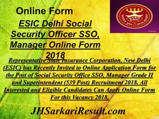 JHSarkariResult.com
Online Form
ESIC Delhi Social
Security Officer SSO,
Manager Online Form
2018Representative State Insurance Corporation, New Delhi
(ESIC) has Recently Invited to Online Application Form for
the Post of Social Security Office SSO, Manager Grade II
and Superintendent (539 Post) Recruitment 2018. All
Interested and Eligible Candidates Can Apply Online Form
For this Vacancy 2018.
 