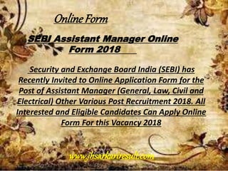 SEBI Assistant Manager Online
Form 2018
Security and Exchange Board India (SEBI) has
Recently Invited to Online Application Form for the
Post of Assistant Manager (General, Law, Civil and
Electrical) Other Various Post Recruitment 2018. All
Interested and Eligible Candidates Can Apply Online
Form For this Vacancy 2018
OnlineForm
www.jhsarkariresult.com
 