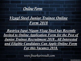 Vizagl Steel Junior Trainee Online
Form 2018
Rastriya Ispat Nigam Vizag Steel has Recently
Invited to Online Application Form for the Post of
Junior Trainee Recruitment 2018 . All Interested
and Eligible Candidates Can Apply Online Form
For this Vacancy 2018.
OnlineForm
www.jhsarkariresult.com
 