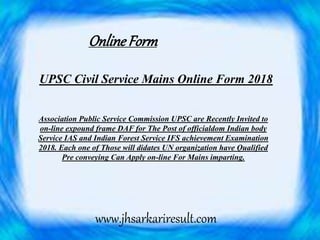UPSC Civil Service Mains Online Form 2018
Association Public Service Commission UPSC are Recently Invited to
on-line expound frame DAF for The Post of officialdom Indian body
Service IAS and Indian Forest Service IFS achievement Examination
2018. Each one of Those will didates UN organization have Qualified
Pre conveying Can Apply on-line For Mains imparting.
Online Form
www.jhsarkariresult.com
 