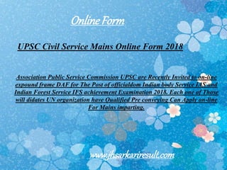 UPSC Civil Service Mains Online Form 2018
Association Public Service Commission UPSC are Recently Invited to on-line
expound frame DAF for The Post of officialdom Indian body Service IAS and
Indian Forest Service IFS achievement Examination 2018. Each one of Those
will didates UN organization have Qualified Pre conveying Can Apply on-line
For Mains imparting.
OnlineForm
www.jhsarkariresult.com
 