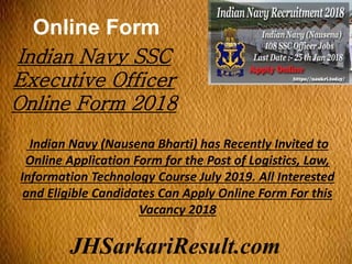 Online Form
JHSarkariResult.com
Indian Navy SSC
Executive Officer
Online Form 2018
Indian Navy (Nausena Bharti) has Recently Invited to
Online Application Form for the Post of Logistics, Law,
Information Technology Course July 2019. All Interested
and Eligible Candidates Can Apply Online Form For this
Vacancy 2018
 