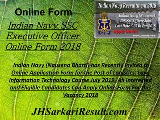 Online Form
JHSarkariResult.com
Indian Navy SSC
Executive Officer
Online Form 2018
Indian Navy (Nausena Bharti) has Recently Invited to
Online Application Form for the Post of Logistics, Law,
Information Technology Course July 2019. All Interested
and Eligible Candidates Can Apply Online Form For this
Vacancy 2018
 