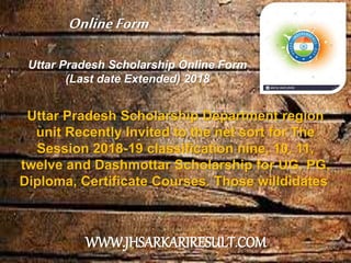 Uttar Pradesh Scholarship Online Form
(Last date Extended) 2018
Uttar Pradesh Scholarship Department region
unit Recently Invited to the net sort for The
Session 2018-19 classification nine, 10, 11,
twelve and Dashmottar Scholarship for UG, PG,
Diploma, Certificate Courses. Those willdidates
OnlineForm
WWW.JHSARKARIRESULT.COM
 