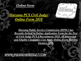 Haryana PCS Civil Judge
Online Form 2018
Haryana Public Service Commission (HPSC) has
Recently Invited to Online Application Form for the Post
of Civil Judge PCS J Recruitment 2018. All Interested
and Eligible Candidates Can Apply Online Form For this
Vacancy 2018.
OnlineForm
WWW.JHSARKARIRESULT.COM
 