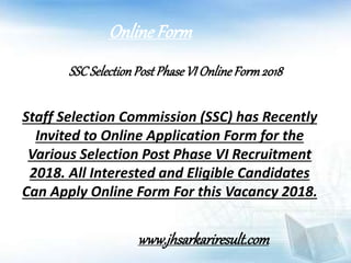 SSCSelectionPostPhaseVI OnlineForm2018
Staff Selection Commission (SSC) has Recently
Invited to Online Application Form for the
Various Selection Post Phase VI Recruitment
2018. All Interested and Eligible Candidates
Can Apply Online Form For this Vacancy 2018.
OnlineForm
www.jhsarkariresult.com
 