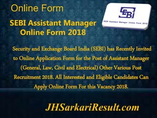 Online Form
JHSarkariResult.com
SEBI Assistant Manager
Online Form 2018
Security and Exchange Board India (SEBI) has Recently Invited
to Online Application Form for the Post of Assistant Manager
(General, Law, Civil and Electrical) Other Various Post
Recruitment 2018. All Interested and Eligible Candidates Can
Apply Online Form For this Vacancy 2018.
 