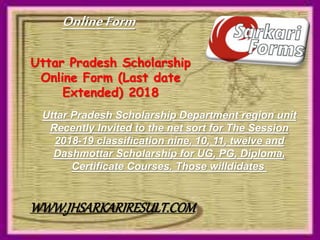 Uttar Pradesh Scholarship
Online Form (Last date
Extended) 2018
Uttar Pradesh Scholarship Department region unit
Recently Invited to the net sort for The Session
2018-19 classification nine, 10, 11, twelve and
Dashmottar Scholarship for UG, PG, Diploma,
Certificate Courses. Those willdidates
OnlineForm
WWW.JHSARKARIRESULT.COM
 
