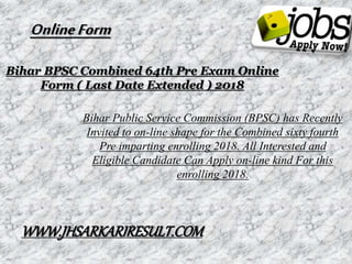 Bihar BPSC Combined 64th Pre Exam Online
Form ( Last Date Extended ) 2018
Bihar Public Service Commission (BPSC) has Recently
Invited to on-line shape for the Combined sixty fourth
Pre imparting enrolling 2018. All Interested and
Eligible Candidate Can Apply on-line kind For this
enrolling 2018.
OnlineForm
WWW.JHSARKARIRESULT.COM
 