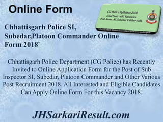 Online Form
JHSarkariResult.com
Chhattisgarh Police SI,
Subedar,Platoon Commander Online
Form 2018`
Chhattisgarh Police Department (CG Police) has Recently
Invited to Online Application Form for the Post of Sub
Inspector SI, Subedar, Platoon Commander and Other Various
Post Recruitment 2018. All Interested and Eligible Candidates
Can Apply Online Form For this Vacancy 2018.
 
