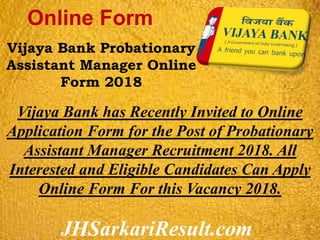 JHSarkariResult.com
Online Form
Vijaya Bank Probationary
Assistant Manager Online
Form 2018
Vijaya Bank has Recently Invited to Online
Application Form for the Post of Probationary
Assistant Manager Recruitment 2018. All
Interested and Eligible Candidates Can Apply
Online Form For this Vacancy 2018.
 