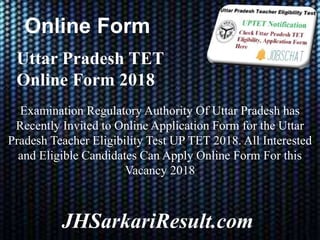 Online Form
JHSarkariResult.com
Uttar Pradesh TET
Online Form 2018
Examination Regulatory Authority Of Uttar Pradesh has
Recently Invited to Online Application Form for the Uttar
Pradesh Teacher Eligibility Test UP TET 2018. All Interested
and Eligible Candidates Can Apply Online Form For this
Vacancy 2018
 