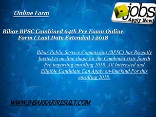 Bihar BPSC Combined 64th Pre Exam Online
Form ( Last Date Extended ) 2018
Bihar Public Service Commission (BPSC) has Recently
Invited to on-line shape for the Combined sixty fourth
Pre imparting enrolling 2018. All Interested and
Eligible Candidate Can Apply on-line kind For this
enrolling 2018.
OnlineForm
WWW.JHSARKARIRESULT.COM
 