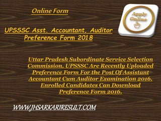 UPSSSC Asst. Accountant, Auditor
Preference Form 2018
Uttar Pradesh Subordinate Service Selection
Commission, UPSSSC Are Recently Uploaded
Preference Form For the Post Of Assistant
Accountant Cum Auditor Examination 2016.
Enrolled Candidates Can Download
Preference Form 2016.
OnlineForm
WWW.JHSARKARIRESULT.COM
 