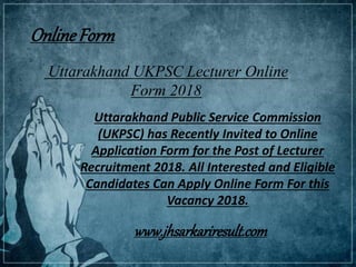 Uttarakhand UKPSC Lecturer Online
Form 2018
Uttarakhand Public Service Commission
(UKPSC) has Recently Invited to Online
Application Form for the Post of Lecturer
Recruitment 2018. All Interested and Eligible
Candidates Can Apply Online Form For this
Vacancy 2018.
OnlineForm
www.jhsarkariresult.com
 