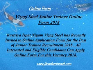 Vizagl Steel Junior Trainee Online
Form 2018
Rastriya Ispat Nigam Vizag Steel has Recently
Invited to Online Application Form for the Post
of Junior Trainee Recruitment 2018 . All
Interested and Eligible Candidates Can Apply
Online Form For this Vacancy 2018.
OnlineForm
www.jhsarkariresult.com
 