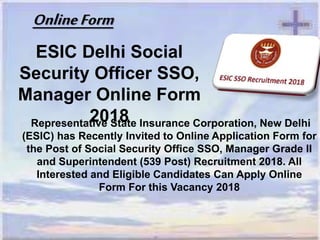ESIC Delhi Social
Security Officer SSO,
Manager Online Form
2018Representative State Insurance Corporation, New Delhi
(ESIC) has Recently Invited to Online Application Form for
the Post of Social Security Office SSO, Manager Grade II
and Superintendent (539 Post) Recruitment 2018. All
Interested and Eligible Candidates Can Apply Online
Form For this Vacancy 2018
OnlineForm
 