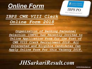 Online Form
JHSarkariResult.com
IBPS CWE VIII Clerk
Online Form 2018
Organization of Banking Personnel
Selection (IBPS) has Recently Invited to
Online Application Form for the Post of
CWE VIII Clerk Recruitment 2018. All
Interested and Eligible Candidates Can
Apply Online Form For this Vacancy 2018.
 