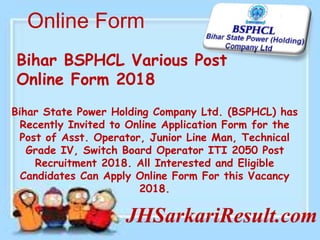 Online Form
JHSarkariResult.com
Bihar BSPHCL Various Post
Online Form 2018
Bihar State Power Holding Company Ltd. (BSPHCL) has
Recently Invited to Online Application Form for the
Post of Asst. Operator, Junior Line Man, Technical
Grade IV, Switch Board Operator ITI 2050 Post
Recruitment 2018. All Interested and Eligible
Candidates Can Apply Online Form For this Vacancy
2018.
 