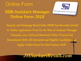 Online Form
JHSarkariResult.com
SEBI Assistant Manager
Online Form 2018
Security and Exchange Board India (SEBI) has Recently Invited
to Online Application Form for the Post of Assistant Manager
(General, Law, Civil and Electrical) Other Various Post
Recruitment 2018. All Interested and Eligible Candidates Can
Apply Online Form For this Vacancy 2018.
 