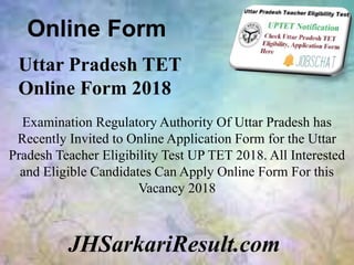 Online Form
JHSarkariResult.com
Uttar Pradesh TET
Online Form 2018
Examination Regulatory Authority Of Uttar Pradesh has
Recently Invited to Online Application Form for the Uttar
Pradesh Teacher Eligibility Test UP TET 2018. All Interested
and Eligible Candidates Can Apply Online Form For this
Vacancy 2018
 