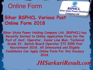 Online Form
JHSarkariResult.com
Bihar BSPHCL Various Post
Online Form 2018
Bihar State Power Holding Company Ltd. (BSPHCL) has
Recently Invited to Online Application Form for the
Post of Asst. Operator, Junior Line Man, Technical
Grade IV, Switch Board Operator ITI 2050 Post
Recruitment 2018. All Interested and Eligible
Candidates Can Apply Online Form For this Vacancy
2018.
 