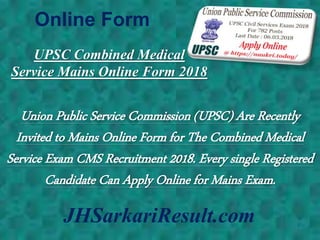 Online Form
JHSarkariResult.com
UPSC Combined Medical
Service Mains Online Form 2018
Union Public Service Commission (UPSC) Are Recently
Invited to Mains Online Form for The Combined Medical
Service Exam CMS Recruitment 2018. Every single Registered
Candidate Can Apply Online for Mains Exam.
 