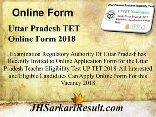 Online Form
JHSarkariResult.com
Uttar Pradesh TET
Online Form 2018
Examination Regulatory Authority Of Uttar Pradesh has
Recently Invited to Online Application Form for the Uttar
Pradesh Teacher Eligibility Test UP TET 2018. All Interested
and Eligible Candidates Can Apply Online Form For this
Vacancy 2018
 