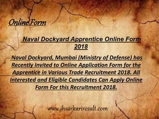 Naval Dockyard Apprentice Online Form
2018
Naval Dockyard, Mumbai (Ministry of Defense) has
Recently Invited to Online Application Form for the
Apprentice in Various Trade Recruitment 2018. All
Interested and Eligible Candidates Can Apply Online
Form For this Recruitment 2018.
OnlineForm
www.jhsarkariresult.com
 